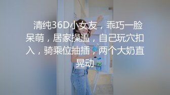 ❤清纯36D小女友，乖巧一脸呆萌，居家操逼，自己玩穴扣入，骑乘位抽插，两个大奶直晃动