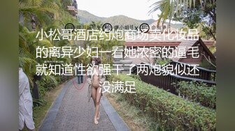 小松哥酒店约炮商场卖化妆品的离异少妇一看她浓密的逼毛就知道性欲强干了两炮貌似还没满足