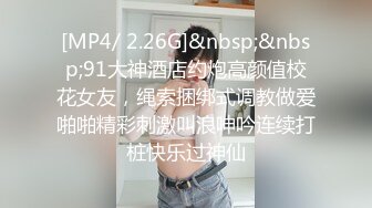 [MP4/ 2.26G]&nbsp;&nbsp;91大神酒店约炮高颜值校花女友，绳索捆绑式调教做爱啪啪精彩刺激叫浪呻吟连续打桩快乐过神仙