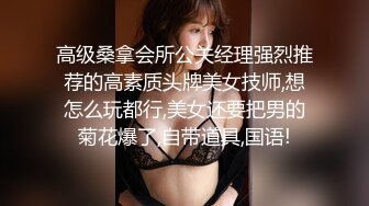 高级桑拿会所公关经理强烈推荐的高素质头牌美女技师,想怎么玩都行,美女还要把男的菊花爆了,自带道具,国语!