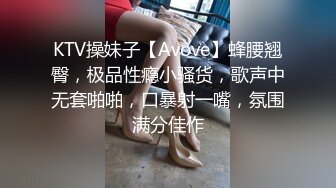 KTV操妹子【Avove】蜂腰翘臀，极品性瘾小骚货，歌声中无套啪啪，口暴射一嘴，氛围满分佳作