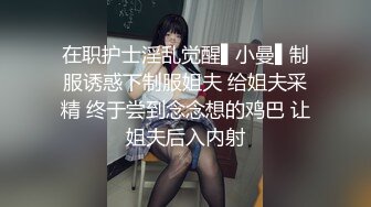 在职护士淫乱觉醒▌小曼▌制服诱惑下制服姐夫 给姐夫采精 终于尝到念念想的鸡巴 让姐夫后入内射