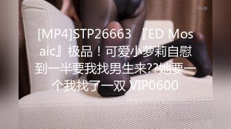 [MP4]STP26663 『ED Mosaic』极品！可爱小萝莉自慰到一半要我找男生来??她要一个我找了一双 VIP0600