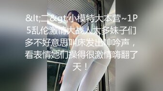 &lt;二&gt;小模特大本营~1P5乱伦激情大战人太多妹子们多不好意思叫床发出呻吟声，看表情她们操得很激情嗨翻了天！