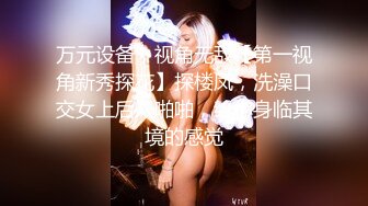 万元设备，视角无敌【第一视角新秀探花】探楼凤，洗澡口交女上后入啪啪，给你身临其境的感觉