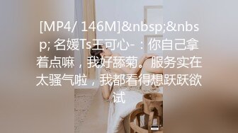 [MP4/ 146M]&nbsp;&nbsp; 名媛Ts王可心-：你自己拿着点嘛，我好舔菊。服务实在太骚气啦，我都看得想跃跃欲试