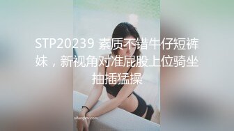 STP20239 素质不错牛仔短裤妹，新视角对准屁股上位骑坐抽插猛操