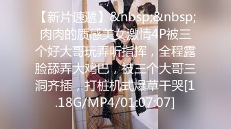 【新片速遞】&nbsp;&nbsp;肉肉的质感美女激情4P被三个好大哥玩弄听指挥，全程露脸舔弄大鸡巴，被三个大哥三洞齐插，打桩机式爆草干哭[1.18G/MP4/01:07:07]