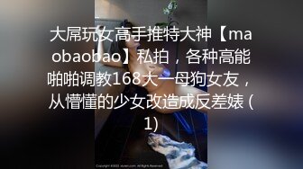 大屌玩女高手推特大神【maobaobao】私拍，各种高能啪啪调教168大一母狗女友，从懵懂的少女改造成反差婊 (1)