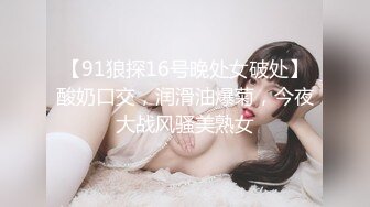 【91狼探16号晚处女破处】酸奶口交，润滑油爆菊，今夜大战风骚美熟女