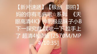 【新片速遞】【极品❤厕拍】妈的你有毛病吧☆系列❤《天眼高清4K》伸到极品妹子小B下一探究竟 噗呲一下 拉手上了 超清4K原版 [2570M/MP4/10:35]