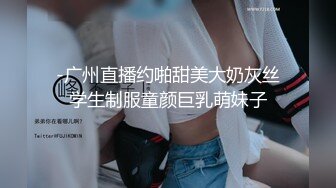 -广州直播约啪甜美大奶灰丝学生制服童颜巨乳萌妹子