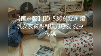 【国产版】[ID-5306]紫寒 爆乳女友被哥哥横刀夺爱 爱豆传媒