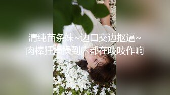 清纯苗条妹~边口交边抠逼~肉棒狂操操到床都在吱吱作响