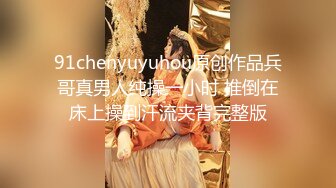 91chenyuyuhou原创作品兵哥真男人纯操一小时 推倒在床上操到汗流夹背完整版