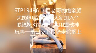 STP19486 幸福老哥啪啪童颜大奶00后嫩妹今天新加入个眼镜妹3女1男，先用震动棒玩弄一番口交上位骑坐轮番上阵