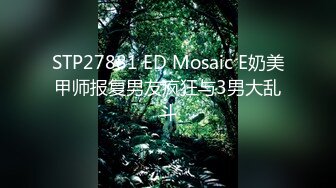 STP27881 ED Mosaic E奶美甲师报复男友疯狂与3男大乱斗