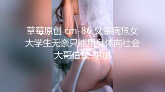 草莓原创 cm-86 父亲病危女大学生无奈只能用身体向社会大哥借钱-琪琪