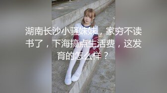 湖南长沙小骚妹妹，家穷不读书了，下海搞点生活费，这发育的怎么样？