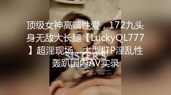 顶级女神高端性爱，172九头身无敌大长腿【LuckyQL777】超淫现场，大型群P淫乱性轰趴国内AV实录