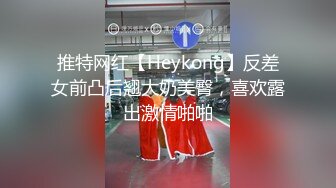 推特网红【Heykong】反差女前凸后翘大奶美臀，喜欢露出激情啪啪