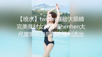 【喷水】twitter露脸大眼睛完美身材女神痕痕henhen大尺度啪啪自慰潮吹福利流出