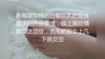 麻将馆勾搭的白皙巨乳肥臀良家少妇开房偸情，换上黑丝情趣口活顶级，无毛肥鲍女上几下就交货