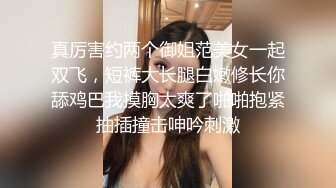 真厉害约两个御姐范美女一起双飞，短裤大长腿白嫩修长你舔鸡巴我摸胸太爽了啪啪抱紧抽插撞击呻吟刺激