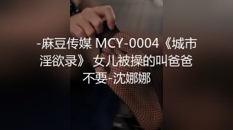 -麻豆传媒 MCY-0004《城市淫欲录》 女儿被操的叫爸爸不要-沈娜娜