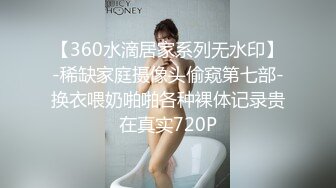 【360水滴居家系列无水印】-稀缺家庭摄像头偷窥第七部-换衣喂奶啪啪各种裸体记录贵在真实720P