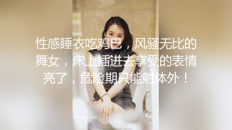 性感睡衣吃鸡巴，风骚无比的舞女，床上插进去享受的表情 亮了，危险期只能射体外！