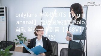 onlyfans 唯美伪娘TS【pigmananal】 超级假屌插菊 solo自慰 拳交一步到胃【368V】 (76)