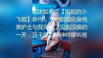 ⚫️⚫️痴迷姐弟恋【姐姐的小飞棍】新作，尤物姐姐化身绝美护士与我开启了没羞没臊的一天，狂干后口爆呻吟嗲叫爸爸