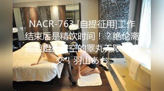 NACR-763 [自提征用]工作结束后是精饮时间！？绝伦离婚姐姐和空空的睪丸无限制性交！羽山あお