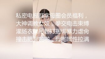 私密电报群字母圈会员福利，大神调教女奴，拳交电击束缚灌肠衣架吊起打捆绑暴力虐肏撞击肥臀啪啪，母狗属性拉满