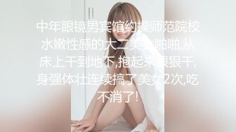 中年眼镜男宾馆约操师范院校水嫩性感的大二美女啪啪,从床上干到地下,抱起来狠狠干,身强体壮连续搞了美女2次,吃不消了!