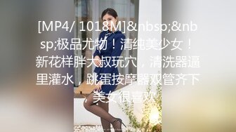 [MP4/ 1018M]&nbsp;&nbsp;极品尤物！清纯美少女！新花样胖大叔玩穴，清洗器逼里灌水，跳蛋按摩器双管齐下，美女很喜欢