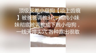 ⚡顶级反差小母狗【项上齿痕】被爸爸调教3P，清纯小妹妹彻底被调教成下贱小母狗，一线天馒头穴 各种露出很敢玩