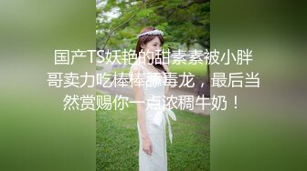 国产TS妖艳的甜素素被小胖哥卖力吃棒棒舔毒龙，最后当然赏赐你一点浓稠牛奶！