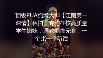 顶级PUA约炮大神【江南第一深情】私拍，专约在校高质量学生嫩妹，调教啪啪无套，一个比一个听话