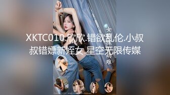 XKTC010.欣欣.错欲乱伦.小叔叔错嫖新姪女.星空无限传媒