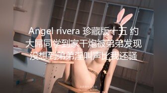 Angel rivera 珍藏版十五 约大屌同学到家干炮被弟弟发现没想到弟弟淫叫声比我还骚