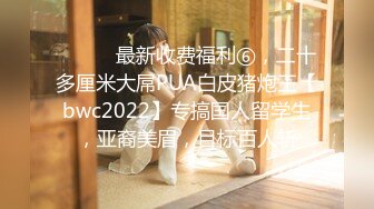 ⚫️⚫️最新收费福利⑥，二十多厘米大屌PUA白皮猪炮王【bwc2022】专搞国人留学生，亚裔美眉，目标百人斩