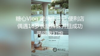 糖心Vlog 德先生日记 便利店偶遇18岁长腿辣妹并且成功带回家打炮