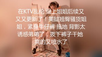 在KTV乱伦 强上姐姐后续又又又更新了！美腿翘臀骚货姐姐，紧身牛仔裤 拖地 背影太诱惑弟弟了，拔下裤子干她 爽的又喷水了