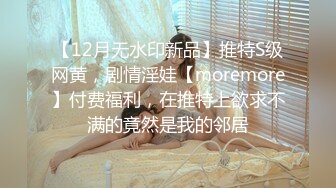 【12月无水印新品】推特S级网黄，剧情淫娃【moremore】付费福利，在推特上欲求不满的竟然是我的邻居