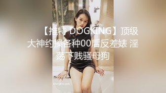 ❤️【推特 DOGKING】顶级大神约操各种00后反差婊 淫荡下贱骚母狗