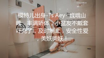 模特儿出身-Ts Aey- 巍峨山峰，丰满娇体，小盆友不戴套吓死了，及时制止，安全性爱，美妖美妖！