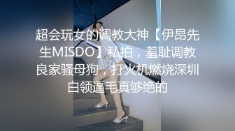 超会玩女的调教大神【伊昂先生MISDO】私拍，羞耻调教良家骚母狗，打火机燃烧深圳白领逼毛真够绝的