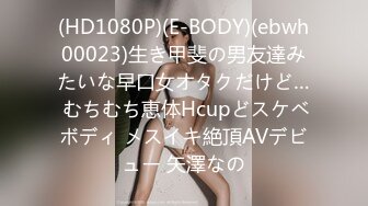 (HD1080P)(E-BODY)(ebwh00023)生き甲斐の男友達みたいな早口女オタクだけど… むちむち恵体Hcupどスケベボディ メスイキ絶頂AVデビュー 矢澤なの